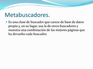 Metabuscadores.
 Es una clase de buscador que carece de base de datos
 propia y, en su lugar, usa la de otros buscadores y
 muestra una combinación de las mejores páginas que
 ha devuelto cada buscador.
 