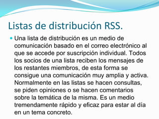 Listas de distribución RSS.
 Una lista de distribución es un medio de
  comunicación basado en el correo electrónico al
  que se accede por suscripción individual. Todos
  los socios de una lista reciben los mensajes de
 los restantes miembros, de esta forma se
 consigue una comunicación muy amplia y activa.
 Normalmente en las listas se hacen consultas,
 se piden opiniones o se hacen comentarios
 sobre la temática de la misma. Es un medio
 tremendamente rápido y eficaz para estar al día
 en un tema concreto.
 