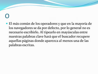 O
 El más común de los operadores y que en la mayoría de
 los navegadores se da por defecto, por lo general no es
 necesario escribirlo. Al tipearlo en mayúsculas entre
 nuestras palabras clave hará que el buscador recupere
 aquellas páginas donde aparezca al menos una de las
 palabras escritas.
 