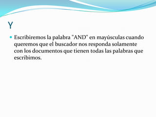 Y
 Escribiremos la palabra "AND" en mayúsculas cuando
    queremos que el buscador nos responda solamente
    con los documentos que tienen todas las palabras que
    escribimos.
 