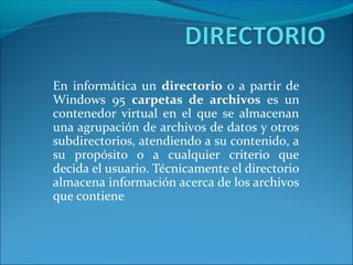 En informática un directorio o a partir de
Windows 95 carpetas de archivos es un
contenedor virtual en el que se almacenan
una agrupación de archivos de datos y otros
subdirectorios, atendiendo a su contenido, a
su propósito o a cualquier criterio que
decida el usuario. Técnicamente el directorio
almacena información acerca de los archivos
que contiene
 