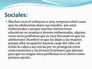 Sociales:
 Muchas veces el embarazo a muy temprana edad causa
 que las adolecentes dejen sus estudios por estar
 embarazadas o porque muchas instituciones
 educativas no aceptan a jóvenes embarazadas, algunas
 veces otros problemas que es muy frecuente es que los
 adolecentes (hombre) es que las dejan a las mujeres
 porque ellos no quieren hacerse cargo del niño o le
 echan la culpa a sus novias por no protegerse entre
 otras cuestiones y las jóvenes lo primero que piensan
 para que no tengan estos problemas es el aborto como
 primera opción .
 