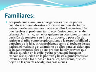 Familiares:
 Los problemas familiares que genera es que los padres
  cuando se enteran de estas noticias se sienten afectados.
  Saben que de una manera u otra son ellos los que tendrán
  que resolver el problema tanto económico como en el de
  crianza. Asimismo, son ellos quienes en ocasiones toman la
  decisión de someter a su hija a un aborto, o peor aún de
  registrar al niño como propio anulando la responsabilidad y
  derechos de la hija, otros problemas como el rechazo de sus
  padres, el maltrata y el abandono de ellos para las dejan que
  se hagan responsables de sus propios hijos y provoca que
  ellas se queden en la calle, y esto genera que busquen
  trabajo o se queden en la pobreza y hasta algunas veces las
  jóvenes dejan a los niños en las calles, basureros, que los
  dejen en las puertas de algunas casa ajenas.
 