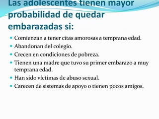 Las adolescentes tienen mayor
probabilidad de quedar
embarazadas si:
 Comienzan a tener citas amorosas a temprana edad.
 Abandonan del colegio.
 Crecen en condiciones de pobreza.
 Tienen una madre que tuvo su primer embarazo a muy
  temprana edad.
 Han sido víctimas de abuso sexual.
 Carecen de sistemas de apoyo o tienen pocos amigos.
 