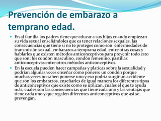 Prevención de embarazo a
temprano edad.
 En al familia los padres tiene que educar a sus hijos cuando empiezan
  su vida sexual enseñándoles que es tener relaciones sexuales, las
  consecuencias que tiene si no te proteges como son: enfermedades de
  transmisión sexual, embarazos a temprana edad, entre otras cosas y
  hablarles que existen métodos anticonceptivos para prevenir todo esto
  que son: los condón masculino, condón femenino, pastillas
  anticonceptivas entre otros métodos anticonceptivos.
 En la escuela pueden hacer campañas y platicas sobre la sexualidad y
  podrían algunas veces enseñar como ponerse un condón porque
  muchas veces no saben ponerse uno y eso podría surgir un accidente
  que son los embarazos, enseñarles de igual manera los diferentes tipos
  de anticonceptivos que existe como se utilizan, cuales el que te ayuda
  más, cuales son las consecuencias que tiene cada uno y las ventajas que
  tiene cada uno y que regalen diferentes anticonceptivos que así se
  prevengan.
 