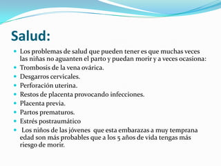 Salud:
 Los problemas de salud que pueden tener es que muchas veces
    las niñas no aguanten el parto y puedan morir y a veces ocasiona:
   Trombosis de la vena ovárica.
   Desgarros cervicales.
   Perforación uterina.
   Restos de placenta provocando infecciones.
   Placenta previa.
   Partos prematuros.
   Estrés postraumático
    Los niños de las jóvenes que esta embarazas a muy temprana
    edad son más probables que a los 5 años de vida tengas más
    riesgo de morir.
 