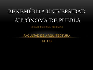 BENEMÉRITA UNIVERSIDAD
 AUTÓNOMA DE PUEBLA
       UNIDAD REGIONAL TEHUACÁN


    FACULTAD DE ARQUITECTURA
               DHTIC
 
