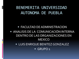BENEMERITA UNIVERSIDAD
AUTONOMA DE PUEBLA
 FACULTAD DE ADMINISTRACION
 ANALISIS DE LA COMUNICACIÓN INTERNA
DENTRO DE LAS ORGANIZACIONES EN
MEXICO
 LUIS ENRIQUE BENITEZ GONZALEZ
 GRUPO 1
 