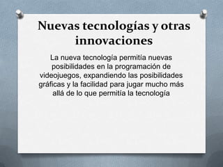 Nuevas tecnologías y otras
innovaciones
La nueva tecnología permitía nuevas
posibilidades en la programación de
videojuegos, expandiendo las posibilidades
gráficas y la facilidad para jugar mucho más
allá de lo que permitía la tecnología
 