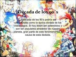 Década de los 90´s
La década de los 90’s podría ser
considerada como la época dorada de los
videojuegos. Si hoy están tan extendidos y
son tan populares alrededor de nuestro
planeta, gran parte de este fenómeno fue a
causa de esta dedada.
 