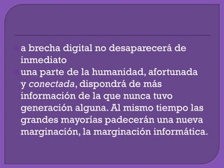 a brecha digital no desaparecerá de
inmediato
una parte de la humanidad, afortunada
y conectada, dispondrá de más
información de la que nunca tuvo
generación alguna. Al mismo tiempo las
grandes mayorías padecerán una nueva
marginación, la marginación informática.
 