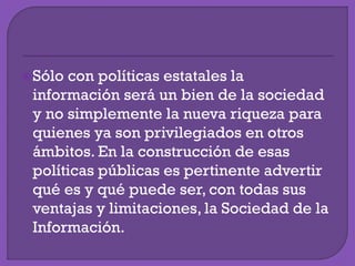 Sólo con políticas estatales la
información será un bien de la sociedad
y no simplemente la nueva riqueza para
quienes ya son privilegiados en otros
ámbitos. En la construcción de esas
políticas públicas es pertinente advertir
qué es y qué puede ser, con todas sus
ventajas y limitaciones, la Sociedad de la
Información.
 