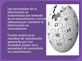  Las sociedades de la
información se
caracterizan por basarse
en el conocimiento y en los
esfuerzos por convertir la
información en
conocimiento
 Cuanto mayor es la
cantidad de información
generada por una
sociedad, mayor es la
necesidad de convertirla
en conocimiento.
 