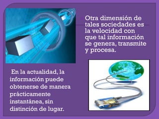  Otra dimensión de
tales sociedades es
la velocidad con
que tal información
se genera, transmite
y procesa.
En la actualidad, la
información puede
obtenerse de manera
prácticamente
instantánea, sin
distinción de lugar.
 