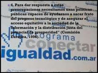  4. Para dar respuesta a estas
preocupaciones necesitamos unas políticas
públicas capaces de ayudarnos a sacar fruto
del progreso tecnológico y de asegurar el
acceso equitativo a la sociedad de la
información y la distribución justa del
potencial de prosperidad" (Comisión
Europea, 1996).
 