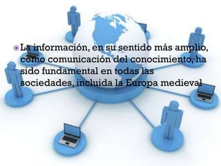 La información, en su sentido más amplio,
como comunicación del conocimiento, ha
sido fundamental en todas las
sociedades, incluida la Europa medieval
 