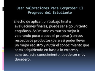 Usar Valoraciones Para Comprobar El
Progreso del Estudiante
El echo de aplicar, un trabajo final o
evaluaciones finales, puede ser algo un tanto
engañoso. Así mismo es mucho mejor ir
valorando poco a poco el proceso (con sus
respectivos productos) para así poder llevar
un mejor registro y nutrir el conocimiento que
se va adquiriendo en base a lo errores y
aciertos, este conocimiento, puede ser muy
duradero.
 
