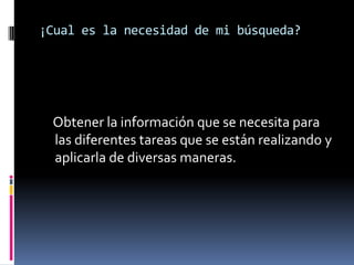 ¡Cual es la necesidad de mi búsqueda?
Obtener la información que se necesita para
las diferentes tareas que se están realizando y
aplicarla de diversas maneras.
 