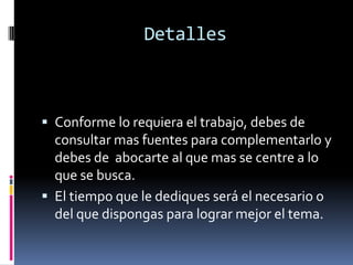 Detalles
 Conforme lo requiera el trabajo, debes de
consultar mas fuentes para complementarlo y
debes de abocarte al que mas se centre a lo
que se busca.
 El tiempo que le dediques será el necesario o
del que dispongas para lograr mejor el tema.
 