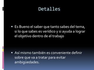 Detalles
 Es Bueno el saber que tanto sabes del tema,
si lo que sabes es verídico y si ayuda a lograr
el objetivo dentro de el trabajo
 Así mismo también es conveniente definir
sobre que va a tratar para evitar
ambigüedades.
 
