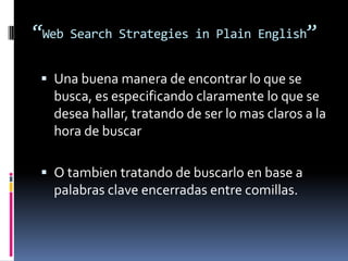 “Web Search Strategies in Plain English”
 Una buena manera de encontrar lo que se
busca, es especificando claramente lo que se
desea hallar, tratando de ser lo mas claros a la
hora de buscar
 O tambien tratando de buscarlo en base a
palabras clave encerradas entre comillas.
 