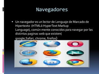 Navegadores
 Un navegador es un lector de Lenguaje de Marcado de
Hipertexto (HTMLó HyperText Markup
Language), común mente conocidos para navegar por las
distintas paginas web que existen(
google,Safari, chrome, firefox)
 