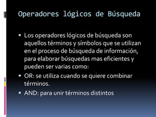 Operadores lógicos de Búsqueda
 Los operadores lógicos de búsqueda son
aquellos términos y símbolos que se utilizan
en el proceso de búsqueda de información,
para elaborar búsquedas mas eficientes y
pueden ser varias como:
 OR: se utiliza cuando se quiere combinar
términos.
 AND: para unir términos distintos
 