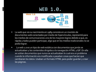 WEB 1.0.
 La web que vio su nacimiento en 1989 consiste en un montón de
documentos web conectados por medio de hipervínculos, representó para
los medios de comunicaciones uno de los mayores logros debido a que, es
rápida y todos pueden participar, algo que en los medios tradicionales no se
podía lograr.
 La web 1.0 es un tipo de web estática con documentos que jamás se
actualizaban y los contenidos dirigidos a la navegación HTML y GIF. En ella
se subían documentos que nunca se actualizaban lo cual era un problema
cuando la información era modificada o pasaban cosas que hacían que
cambiaran los datos. Usaban un formato HTML para poder guardar y crear
las páginas.
 