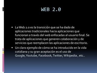 WEB 2.0
 LaWeb 2.0 es la transición que se ha dado de
aplicaciones tradicionales hacia aplicaciones que
funcionan a través del web enfocadas al usuario final. Se
trata de aplicaciones que generen colaboración y de
servicios que reemplacen las aplicaciones de escritorio.
 Un claro ejemplo de cómo se ha introducido en la vida
cotidiana y su gran aceptación es el uso de
Google,Youtube, Facebook,Twitter, Wikipedia , etc..
 