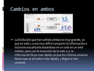 Cambios en ambos
 La Evolución que han sufrido ambas es muy grande, ya
que en web 1.0 era muy difícil compartir la información e
inclusive actualizarla basándose en un solo en un web
máster, pero con la invención de la web 2.0, la
información fluye mas rápido ya que los mismos usuarios
hacen que se actualice mas rápido, y llegue a mas
usuarios.
 