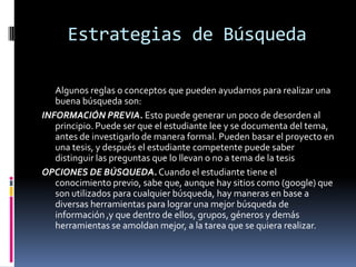 Estrategias de Búsqueda
Algunos reglas o conceptos que pueden ayudarnos para realizar una
buena búsqueda son:
INFORMACIÓN PREVIA. Esto puede generar un poco de desorden al
principio. Puede ser que el estudiante lee y se documenta del tema,
antes de investigarlo de manera formal. Pueden basar el proyecto en
una tesis, y después el estudiante competente puede saber
distinguir las preguntas que lo llevan o no a tema de la tesis
OPCIONES DE BÚSQUEDA.Cuando el estudiante tiene el
conocimiento previo, sabe que, aunque hay sitios como (google) que
son utilizados para cualquier búsqueda, hay maneras en base a
diversas herramientas para lograr una mejor búsqueda de
información ,y que dentro de ellos, grupos, géneros y demás
herramientas se amoldan mejor, a la tarea que se quiera realizar.
 