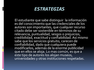 ESTRATEGIAS
El estudiante que sabe distinguir la información
es del conocimiento que las credenciales de los
autores son importantes, que cualquier recurso
citado debe ser sostenible en términos de su
relevancia, puntualidad, sesgos o prejuicios,
credibilidad, exactitud y confiabilidad. Así mismo
sabe que los servicios gratuito, carecen de
confiabilidad, dado que cualquiera puede
modificarlos, además de la enorme publicidad
que en ellos se aloja. Lo mas común, es que a
este tipo de autores los alojan museos,
universidades y otras instituciones respetadas.
 