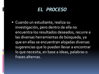 EL PROCESO
 Cuando un estudiante, realiza su
investigación, pero dentro de ella no
encuentra los resultados deseados, recurre a
las diversas herramientas de búsqueda, ya
que en ellas se encuentran alojadas diversas
sugerencias que lo pueden llevar a encontrar
lo que necesita, en base a ideas, palabras o
frases alternas.
 