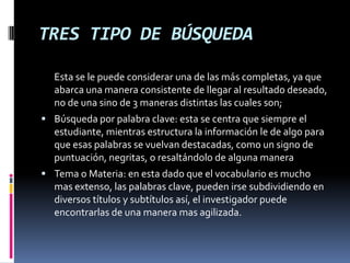 TRES TIPO DE BÚSQUEDA
Esta se le puede considerar una de las más completas, ya que
abarca una manera consistente de llegar al resultado deseado,
no de una sino de 3 maneras distintas las cuales son;
 Búsqueda por palabra clave: esta se centra que siempre el
estudiante, mientras estructura la información le de algo para
que esas palabras se vuelvan destacadas, como un signo de
puntuación, negritas, o resaltándolo de alguna manera
 Tema o Materia: en esta dado que el vocabulario es mucho
mas extenso, las palabras clave, pueden irse subdividiendo en
diversos títulos y subtítulos así, el investigador puede
encontrarlas de una manera mas agilizada.
 