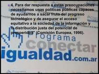  4. Para dar respuesta a estas preocupaciones
necesitamos unas políticas públicas capaces
de ayudarnos a sacar fruto del progreso
tecnológico y de asegurar el acceso
equitativo a la sociedad de la información y
la distribución justa del potencial de
prosperidad" (Comisión Europea, 1996).
 