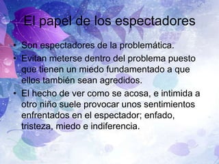 El papel de los espectadores
• Son espectadores de la problemática.
• Evitan meterse dentro del problema puesto
que tienen un miedo fundamentado a que
ellos también sean agredidos.
• El hecho de ver como se acosa, e intimida a
otro niño suele provocar unos sentimientos
enfrentados en el espectador; enfado,
tristeza, miedo e indiferencia.

 