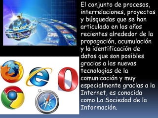 El conjunto de procesos, 
interrelaciones, proyectos 
y búsquedas que se han 
articulado en los años 
recientes alrededor de la 
propagación, acumulación 
y la identificación de 
datos que son posibles 
gracias a las nuevas 
tecnologías de la 
comunicación y muy 
especialmente gracias a la 
Internet, es conocida 
como La Sociedad de la 
Información. 
 