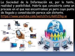 La Sociedad de la Información es, por lo tanto, 
realidad y posibilidad. Habría que concebirla como un 
proceso en el que nos encontramos ya pero cuyo punto 
de llegada y consolidación parece aún distante. 
https://www.youtube.com/watch?v=L4sKtZlhg-w 
 
