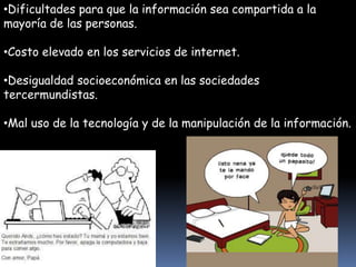 •Dificultades para que la información sea compartida a la 
mayoría de las personas. 
•Costo elevado en los servicios de internet. 
•Desigualdad socioeconómica en las sociedades 
tercermundistas. 
•Mal uso de la tecnología y de la manipulación de la información. 
 