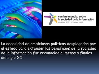 La necesidad de ambiciosas políticas desplegadas por 
el estado para extender los beneficios de la sociedad 
de la información fue reconocida al menos a finales 
del siglo XX. 
 