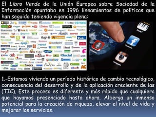 El Libro Verde de la Unión Europea sobre Sociedad de la 
Información apuntaba en 1996 lineamientos de políticas que 
han seguido teniendo vigencia plena: 
1.-Estamos viviendo un período histórico de cambio tecnológico, 
consecuencia del desarrollo y de la aplicación creciente de las 
(TIC). Este proceso es diferente y más rápido que cualquiera 
que hayamos presenciado hasta ahora. Alberga un inmenso 
potencial para la creación de riqueza, elevar el nivel de vida y 
mejorar los servicios. 
 