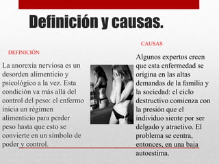 Definición y causas. 
La anorexia nerviosa es un 
desorden alimenticio y 
psicológico a la vez. Esta 
condición va más allá del 
control del peso: el enfermo 
inicia un régimen 
alimenticio para perder 
peso hasta que esto se 
convierte en un símbolo de 
poder y control. 
CAUSAS 
Algunos expertos creen 
que esta enfermedad se 
origina en las altas 
demandas de la familia y 
la sociedad: el ciclo 
destructivo comienza con 
la presión que el 
individuo siente por ser 
delgado y atractivo. El 
problema se centra, 
entonces, en una baja 
autoestima. 
DEFINICIÓN 
 