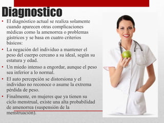 Diagnostico 
• El diagnóstico actual se realiza solamente 
cuando aparecen otras complicaciones 
médicas como la amenorrea o problemas 
gástricos y se basa en cuatro criterios 
básicos: 
• La negación del individuo a mantener el 
peso del cuerpo cercano a su ideal, según su 
estatura y edad. 
• Un miedo intenso a engordar, aunque el peso 
sea inferior a lo normal. 
• El auto percepción se distorsiona y el 
individuo no reconoce o asume la extrema 
pérdida de peso. 
• Finalmente, en mujeres que ya tienen su 
ciclo menstrual, existe una alta probabilidad 
de amenorrea (suspensión de la 
menstruación). 
 