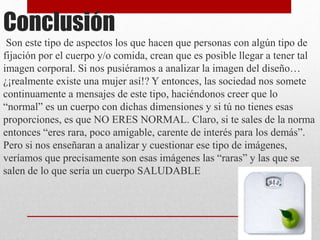 Conclusión 
Son este tipo de aspectos los que hacen que personas con algún tipo de 
fijación por el cuerpo y/o comida, crean que es posible llegar a tener tal 
imagen corporal. Si nos pusiéramos a analizar la imagen del diseño… 
¿¡realmente existe una mujer así!? Y entonces, las sociedad nos somete 
continuamente a mensajes de este tipo, haciéndonos creer que lo 
“normal” es un cuerpo con dichas dimensiones y si tú no tienes esas 
proporciones, es que NO ERES NORMAL. Claro, si te sales de la norma 
entonces “eres rara, poco amigable, carente de interés para los demás”. 
Pero si nos enseñaran a analizar y cuestionar ese tipo de imágenes, 
veríamos que precisamente son esas imágenes las “raras” y las que se 
salen de lo que sería un cuerpo SALUDABLE 
 