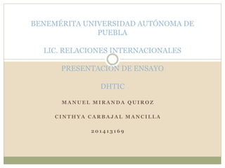 BENEMÉRITA UNIVERSIDAD AUTÓNOMA DE 
PUEBLA 
LIC. RELACIONES INTERNACIONALES 
PRESENTACIÓN DE ENSAYO 
DHTIC 
MANUEL MIRANDA QUIROZ 
CINTHYA CARBAJAL MANCILLA 
201413169 
 