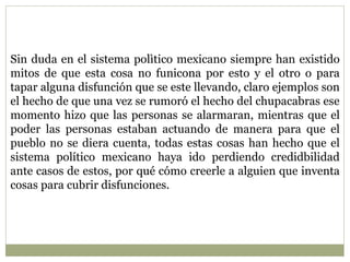 Sin duda en el sistema polìtico mexicano siempre han existido 
mitos de que esta cosa no funicona por esto y el otro o para 
tapar alguna disfunción que se este llevando, claro ejemplos son 
el hecho de que una vez se rumoró el hecho del chupacabras ese 
momento hizo que las personas se alarmaran, mientras que el 
poder las personas estaban actuando de manera para que el 
pueblo no se diera cuenta, todas estas cosas han hecho que el 
sistema político mexicano haya ido perdiendo credidbilidad 
ante casos de estos, por qué cómo creerle a alguien que inventa 
cosas para cubrir disfunciones. 
 