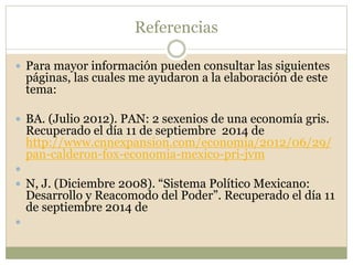 Referencias 
 Para mayor información pueden consultar las siguientes 
páginas, las cuales me ayudaron a la elaboración de este 
tema: 
 BA. (Julio 2012). PAN: 2 sexenios de una economía gris. 
Recuperado el día 11 de septiembre 2014 de 
http://www.cnnexpansion.com/economia/2012/06/29/ 
pan-calderon-fox-economia-mexico-pri-jvm 
 
 N, J. (Diciembre 2008). “Sistema Político Mexicano: 
Desarrollo y Reacomodo del Poder”. Recuperado el día 11 
de septiembre 2014 de 
 
 