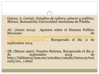  Quiroz, A. (2009). Estudios de cultura, género y política. 
México. Benemérita Universidad Autónoma de Puebla. 
 AC. (Junio 2014). Apuntes sobre el Sistema Político 
Mexicano de 
http://www.coparmex.org.mx/contenidos/publicaciones 
/pag7/2004/jun04.html . Recuperado el día 11 de 
septiembre 2014 
 ZR. (Marzo 1990). Nuestro Sistema. Recuperado el día 11 
de septiembre 2014 de 
http://biblioteca.itam.mx/estudios/estudio/letras19/text 
os05/sec_1.html 
