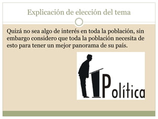 Explicación de elección del tema 
Quizá no sea algo de interés en toda la población, sin 
embargo considero que toda la población necesita de 
esto para tener un mejor panorama de su país. 
 