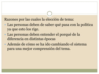 Razones por las cuales la elección de tema: 
 Las personas deben de saber qué pasa con la política 
ya que esto los rige. 
 Las personas deben entender el porqué de la 
diferencia en distintas épocas 
 Además de cómo se ha ido cambiando el sistema 
para una mejor comprensión del tema. 
 